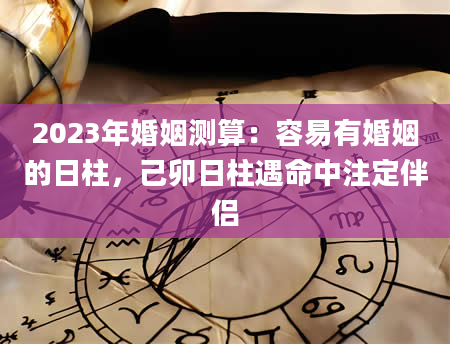 2023年婚姻测算：容易有婚姻的日柱，己卯日柱遇命中注定伴侣