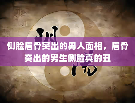 侧脸眉骨突出的男人面相，眉骨突出的男生侧脸真的丑
