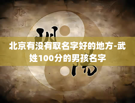 北京有没有取名字好的地方-武姓100分的男孩名字
