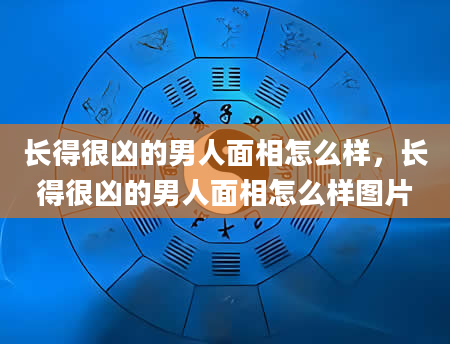 长得很凶的男人面相怎么样，长得很凶的男人面相怎么样图片