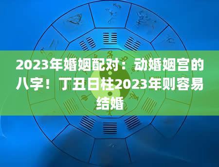 2023年婚姻配对：动婚姻宫的八字！丁丑日柱2023年则容易结婚