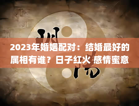 2023年婚姻配对：结婚最好的属相有谁？日子红火 感情蜜意