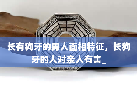 长有狗牙的男人面相特征，长狗牙的人对亲人有害_