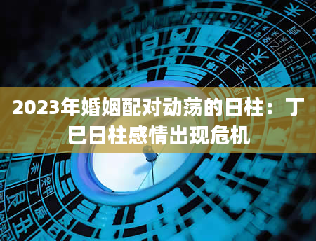 2023年婚姻配对动荡的日柱：丁巳日柱感情出现危机