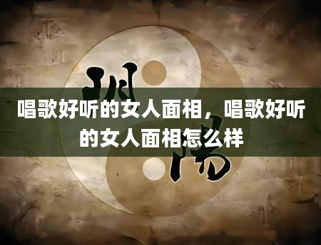 唱歌好听的女人面相，唱歌好听的女人面相怎么样