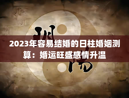 2023年容易结婚的日柱婚姻测算：婚运旺盛感情升温