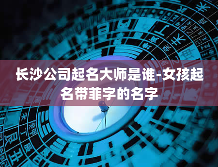 长沙公司起名大师是谁-女孩起名带菲字的名字