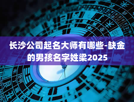 长沙公司起名大师有哪些-缺金的男孩名字姓梁2025