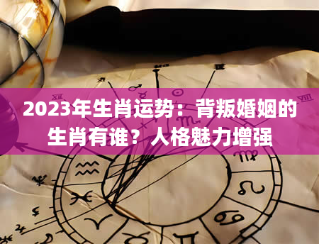 2023年生肖运势：背叛婚姻的生肖有谁？人格魅力增强