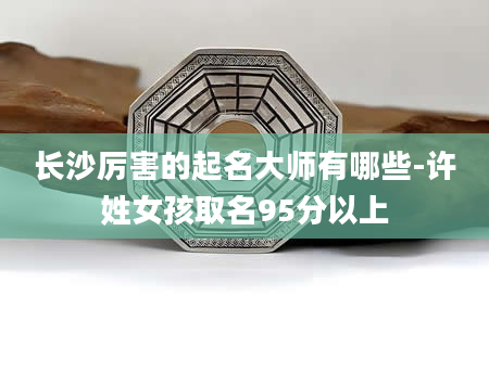 长沙厉害的起名大师有哪些-许姓女孩取名95分以上