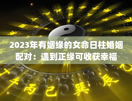 2023年有姻缘的女命日柱婚姻配对：遇到正缘可收获幸福