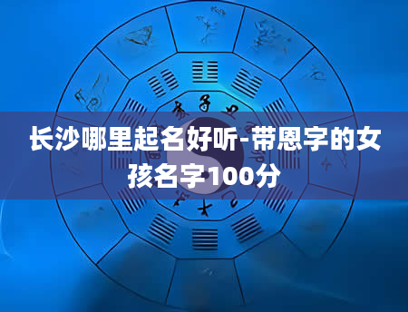 长沙哪里起名好听-带恩字的女孩名字100分