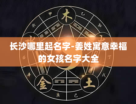 长沙哪里起名字-姜姓寓意幸福的女孩名字大全
