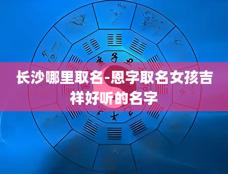 长沙哪里取名-恩字取名女孩吉祥好听的名字