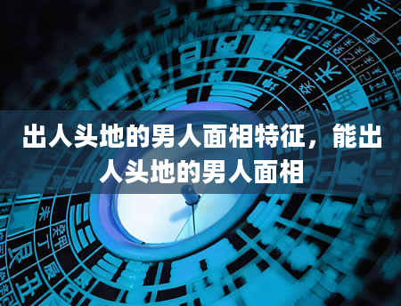 出人头地的男人面相特征，能出人头地的男人面相