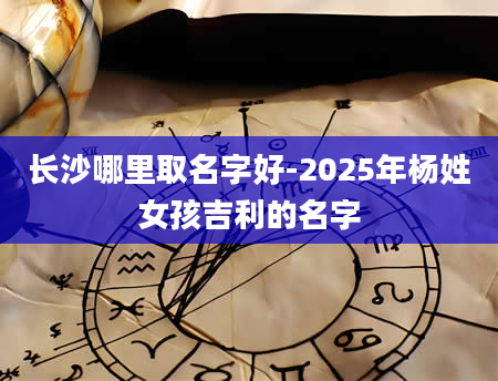 长沙哪里取名字好-2025年杨姓女孩吉利的名字