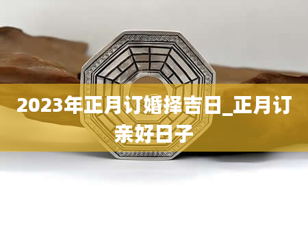2023年正月订婚择吉日_正月订亲好日子