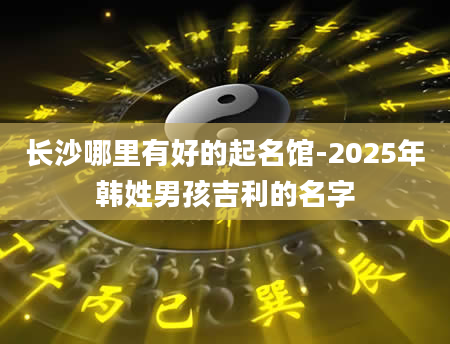 长沙哪里有好的起名馆-2025年韩姓男孩吉利的名字