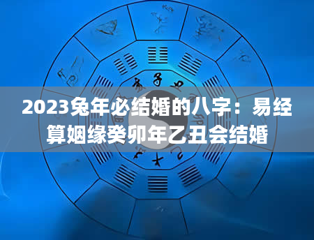 2023兔年必结婚的八字：易经算姻缘癸卯年乙丑会结婚
