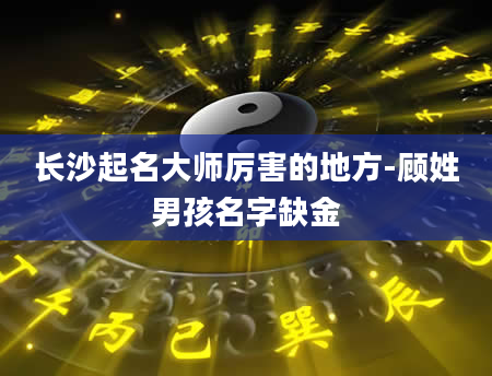 长沙起名大师厉害的地方-顾姓男孩名字缺金