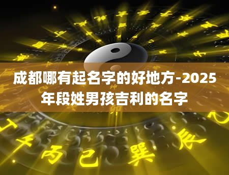 成都哪有起名字的好地方-2025年段姓男孩吉利的名字