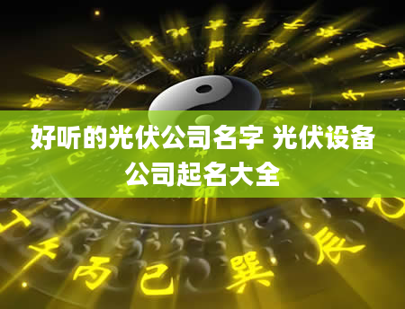 好听的光伏公司名字 光伏设备公司起名大全