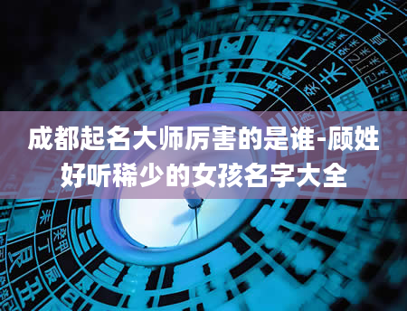 成都起名大师厉害的是谁-顾姓好听稀少的女孩名字大全