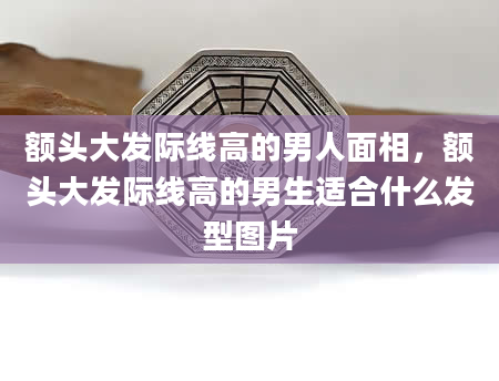 额头大发际线高的男人面相，额头大发际线高的男生适合什么发型图片
