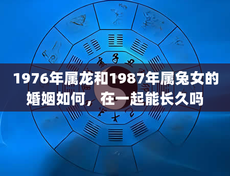 1976年属龙和1987年属兔女的婚姻如何，在一起能长久吗