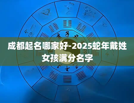 成都起名哪家好-2025蛇年戴姓女孩满分名字