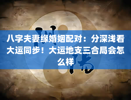 八字夫妻缘婚姻配对：分深浅看大运同步！大运地支三合局会怎么样