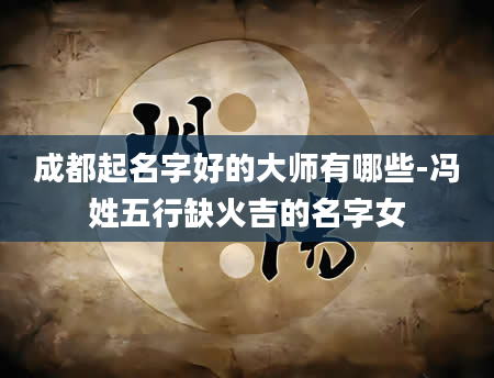 成都起名字好的大师有哪些-冯姓五行缺火吉的名字女