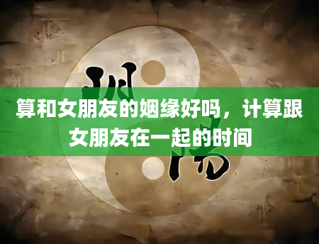 算和女朋友的姻缘好吗，计算跟女朋友在一起的时间