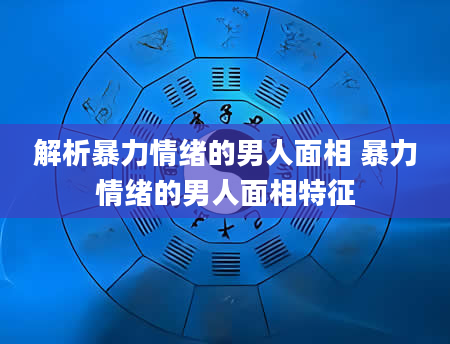 解析暴力情绪的男人面相 暴力情绪的男人面相特征