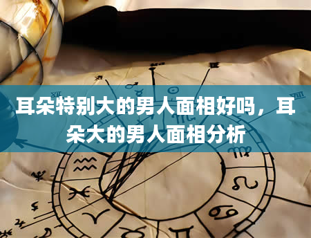 耳朵特别大的男人面相好吗，耳朵大的男人面相分析