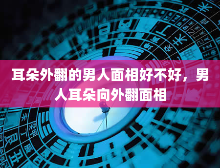 耳朵外翻的男人面相好不好，男人耳朵向外翻面相