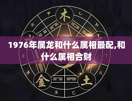 1976年属龙和什么属相最配,和什么属相合财