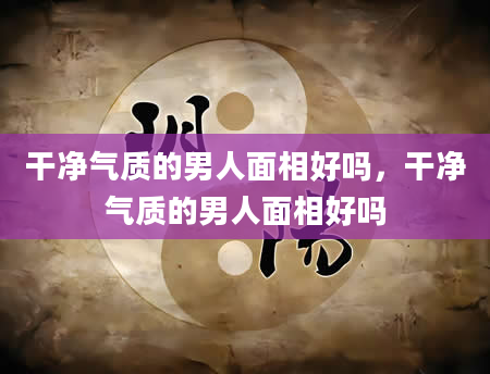 干净气质的男人面相好吗，干净气质的男人面相好吗