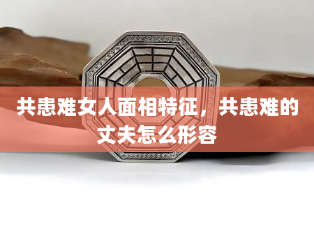 共患难女人面相特征，共患难的丈夫怎么形容