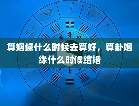 算姻缘什么时候去算好，算卦姻缘什么时候结婚