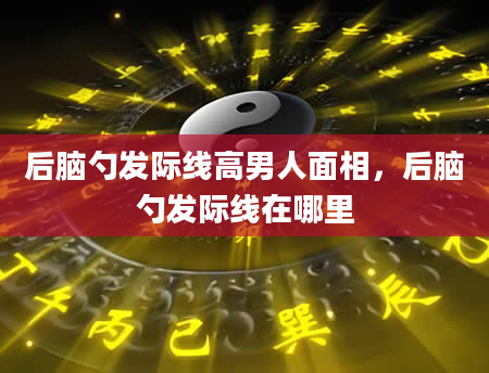 后脑勺发际线高男人面相，后脑勺发际线在哪里