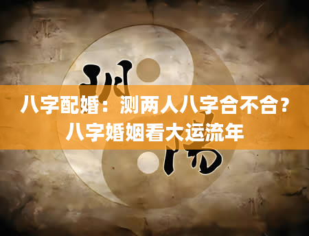 八字配婚：测两人八字合不合？八字婚姻看大运流年