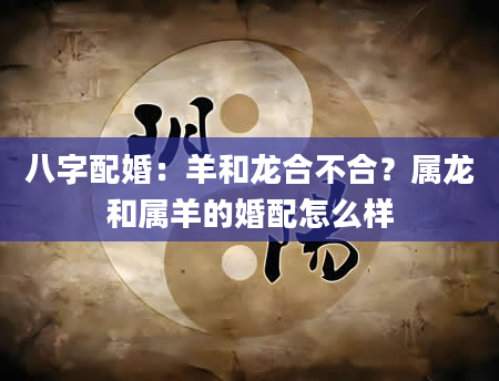 八字配婚：羊和龙合不合？属龙和属羊的婚配怎么样