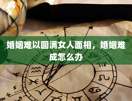 婚姻难以圆满女人面相，婚姻难成怎么办