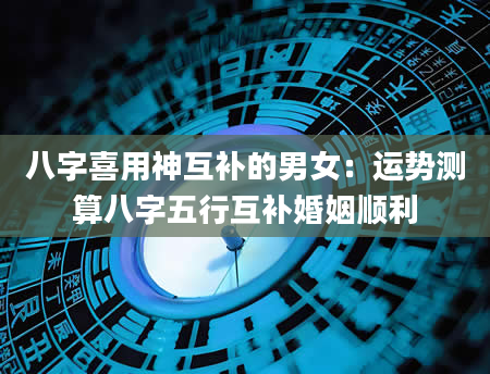 八字喜用神互补的男女：运势测算八字五行互补婚姻顺利