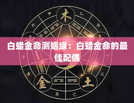 白蜡金命测姻缘：白蜡金命的最佳配偶