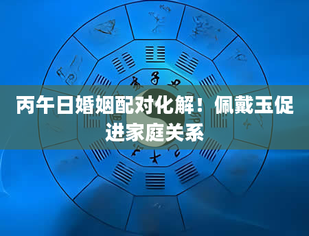 丙午日婚姻配对化解！佩戴玉促进家庭关系