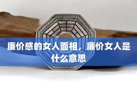 廉价感的女人面相，廉价女人是什么意思