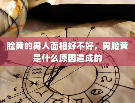 脸黄的男人面相好不好，男脸黄是什么原因造成的
