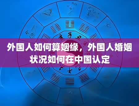 外国人如何算姻缘，外国人婚姻状况如何在中国认定